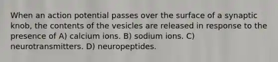 When an action potential passes over the surface of a synaptic knob, the contents of the vesicles are released in response to the presence of A) calcium ions. B) sodium ions. C) neurotransmitters. D) neuropeptides.