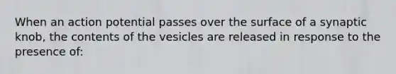 When an action potential passes over the surface of a synaptic knob, the contents of the vesicles are released in response to the presence of: