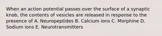 When an action potential passes over the surface of a synaptic knob, the contents of vesicles are released in response to the presence of A. Neuropeptides B. Calcium ions C. Morphine D. Sodium ions E. Neurotransmitters