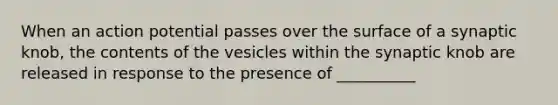 When an action potential passes over the surface of a synaptic knob, the contents of the vesicles within the synaptic knob are released in response to the presence of __________