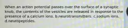 When an action potential passes over the surface of a synaptic knob, the contents of the vesicles are released in response to the presence of a.calcium ions. b.neurotransmitters. c.sodium ions. d.neuropeptides.