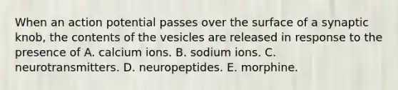 When an action potential passes over the surface of a synaptic knob, the contents of the vesicles are released in response to the presence of A. calcium ions. B. sodium ions. C. neurotransmitters. D. neuropeptides. E. morphine.