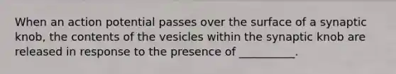 When an action potential passes over the surface of a synaptic knob, the contents of the vesicles within the synaptic knob are released in response to the presence of __________.