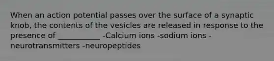 When an action potential passes over the surface of a synaptic knob, the contents of the vesicles are released in response to the presence of ___________ -Calcium ions -sodium ions -neurotransmitters -neuropeptides