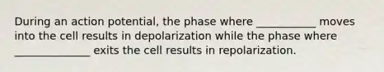 During an action potential, the phase where ___________ moves into the cell results in depolarization while the phase where ______________ exits the cell results in repolarization.