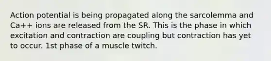 Action potential is being propagated along the sarcolemma and Ca++ ions are released from the SR. This is the phase in which excitation and contraction are coupling but contraction has yet to occur. 1st phase of a muscle twitch.