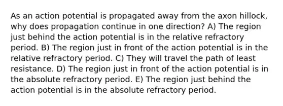 As an action potential is propagated away from the axon hillock, why does propagation continue in one direction? A) The region just behind the action potential is in the relative refractory period. B) The region just in front of the action potential is in the relative refractory period. C) They will travel the path of least resistance. D) The region just in front of the action potential is in the absolute refractory period. E) The region just behind the action potential is in the absolute refractory period.