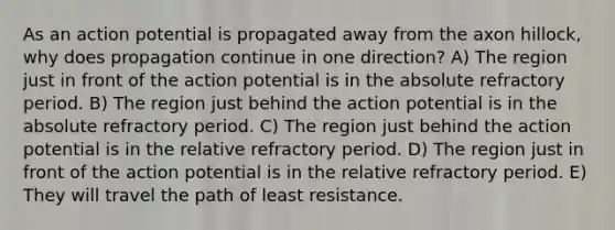 As an action potential is propagated away from the axon hillock, why does propagation continue in one direction? A) The region just in front of the action potential is in the absolute refractory period. B) The region just behind the action potential is in the absolute refractory period. C) The region just behind the action potential is in the relative refractory period. D) The region just in front of the action potential is in the relative refractory period. E) They will travel the path of least resistance.