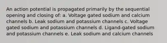 An action potential is propagated primarily by the sequential opening and closing of: a. Voltage gated sodium and calcium channels b. Leak sodium and potassium channels c. Voltage gated sodium and potassium channels d. Ligand-gated sodium and potassium channels e. Leak sodium and calcium channels