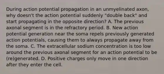 During action potential propagation in an unmyelinated axon, why doesn't the action potential suddenly "double back" and start propagating in the opposite direction? A. The previous axonal segment is in the refractory period. B. New action potential generation near the soma repels previously generated action potentials, causing them to always propagate away from the soma. C. The extracellular sodium concentration is too low around the previous axonal segment for an action potential to be (re)generated. D. Positive charges only move in one direction after they enter the cell.