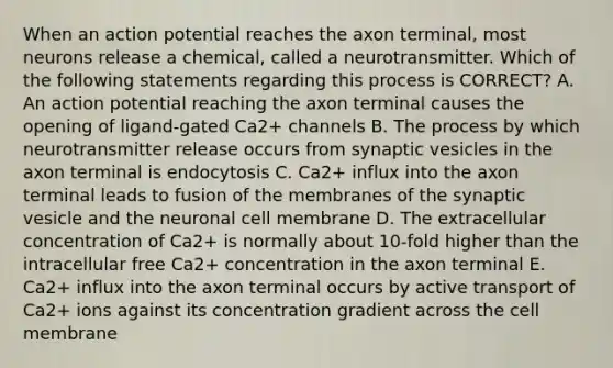 When an action potential reaches the axon terminal, most neurons release a chemical, called a neurotransmitter. Which of the following statements regarding this process is CORRECT? A. An action potential reaching the axon terminal causes the opening of ligand-gated Ca2+ channels B. The process by which neurotransmitter release occurs from synaptic vesicles in the axon terminal is endocytosis C. Ca2+ influx into the axon terminal leads to fusion of the membranes of the synaptic vesicle and the neuronal cell membrane D. The extracellular concentration of Ca2+ is normally about 10-fold higher than the intracellular free Ca2+ concentration in the axon terminal E. Ca2+ influx into the axon terminal occurs by active transport of Ca2+ ions against its concentration gradient across the cell membrane