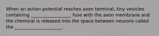 When an action potential reaches axon terminal, tiny vesicles containing __________________ fuse with the axon membrane and the chemical is released into the space between neurons called the _____________________.