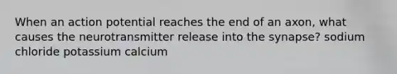When an action potential reaches the end of an axon, what causes the neurotransmitter release into the synapse? sodium chloride potassium calcium
