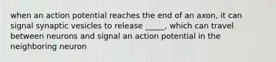 when an action potential reaches the end of an axon, it can signal synaptic vesicles to release _____, which can travel between neurons and signal an action potential in the neighboring neuron