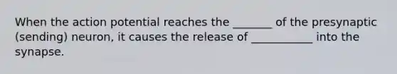 When the action potential reaches the _______ of the presynaptic (sending) neuron, it causes the release of ___________ into <a href='https://www.questionai.com/knowledge/kTCXU7vaKU-the-synapse' class='anchor-knowledge'>the synapse</a>.