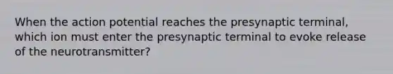 When the action potential reaches the presynaptic terminal, which ion must enter the presynaptic terminal to evoke release of the neurotransmitter?