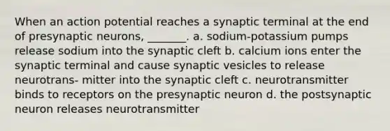 When an action potential reaches a synaptic terminal at the end of presynaptic neurons, _______. a. sodium-potassium pumps release sodium into the synaptic cleft b. calcium ions enter the synaptic terminal and cause synaptic vesicles to release neurotrans- mitter into the synaptic cleft c. neurotransmitter binds to receptors on the presynaptic neuron d. the postsynaptic neuron releases neurotransmitter