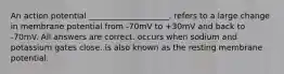 An action potential ____________________. refers to a large change in membrane potential from -70mV to +30mV and back to -70mV. All answers are correct. occurs when sodium and potassium gates close. is also known as the resting membrane potential.