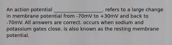 An action potential ____________________. refers to a large change in membrane potential from -70mV to +30mV and back to -70mV. All answers are correct. occurs when sodium and potassium gates close. is also known as the resting membrane potential.