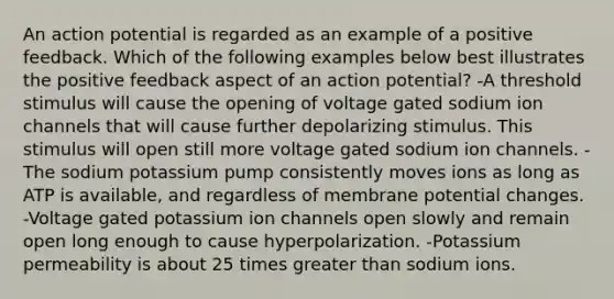 An action potential is regarded as an example of a positive feedback. Which of the following examples below best illustrates the positive feedback aspect of an action potential? -A threshold stimulus will cause the opening of voltage gated sodium ion channels that will cause further depolarizing stimulus. This stimulus will open still more voltage gated sodium ion channels. -The sodium potassium pump consistently moves ions as long as ATP is available, and regardless of membrane potential changes. -Voltage gated potassium ion channels open slowly and remain open long enough to cause hyperpolarization. -Potassium permeability is about 25 times greater than sodium ions.