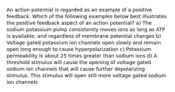 An action potential is regarded as an example of a positive feedback. Which of the following examples below best illustrates the positive feedback aspect of an action potential? a) The sodium potassium pump consistently moves ions as long as ATP is available, and regardless of membrane potential changes b) Voltage gated potassium ion channels open slowly and remain open long enough to cause hyperpolarization c) Potassium permeability is about 25 times greater than sodium ions d) A threshold stimulus will cause the opening of voltage gated sodium ion channels that will cause further depolarizing stimulus. This stimulus will open still more voltage gated sodium ion channels