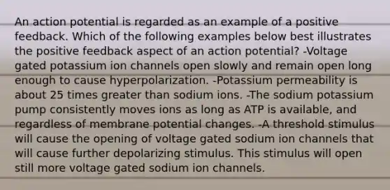 An action potential is regarded as an example of a positive feedback. Which of the following examples below best illustrates the positive feedback aspect of an action potential? -Voltage gated potassium ion channels open slowly and remain open long enough to cause hyperpolarization. -Potassium permeability is about 25 times greater than sodium ions. -The sodium potassium pump consistently moves ions as long as ATP is available, and regardless of membrane potential changes. -A threshold stimulus will cause the opening of voltage gated sodium ion channels that will cause further depolarizing stimulus. This stimulus will open still more voltage gated sodium ion channels.