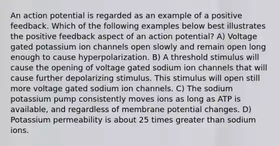 An action potential is regarded as an example of a positive feedback. Which of the following examples below best illustrates the positive feedback aspect of an action potential? A) Voltage gated potassium ion channels open slowly and remain open long enough to cause hyperpolarization. B) A threshold stimulus will cause the opening of voltage gated sodium ion channels that will cause further depolarizing stimulus. This stimulus will open still more voltage gated sodium ion channels. C) The sodium potassium pump consistently moves ions as long as ATP is available, and regardless of membrane potential changes. D) Potassium permeability is about 25 times <a href='https://www.questionai.com/knowledge/ktgHnBD4o3-greater-than' class='anchor-knowledge'>greater than</a> sodium ions.