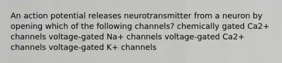 An action potential releases neurotransmitter from a neuron by opening which of the following channels? chemically gated Ca2+ channels voltage-gated Na+ channels voltage-gated Ca2+ channels voltage-gated K+ channels