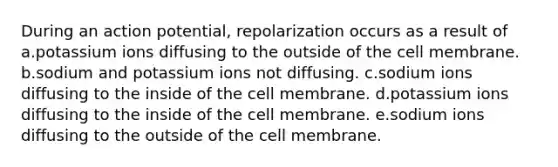 During an action potential, repolarization occurs as a result of a.potassium ions diffusing to the outside of the cell membrane. b.sodium and potassium ions not diffusing. c.sodium ions diffusing to the inside of the cell membrane. d.potassium ions diffusing to the inside of the cell membrane. e.sodium ions diffusing to the outside of the cell membrane.