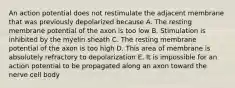 An action potential does not restimulate the adjacent membrane that was previously depolarized because A. The resting membrane potential of the axon is too low B. Stimulation is inhibited by the myelin sheath C. The resting membrane potential of the axon is too high D. This area of membrane is absolutely refractory to depolarization E. It is impossible for an action potential to be propagated along an axon toward the nerve cell body