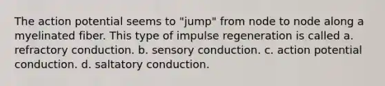 The action potential seems to "jump" from node to node along a myelinated fiber. This type of impulse regeneration is called a. refractory conduction. b. sensory conduction. c. action potential conduction. d. saltatory conduction.