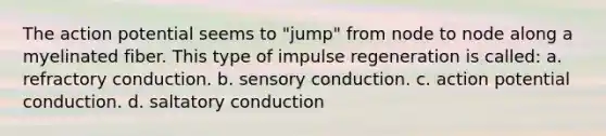 The action potential seems to "jump" from node to node along a myelinated fiber. This type of impulse regeneration is called: a. refractory conduction. b. sensory conduction. c. action potential conduction. d. saltatory conduction