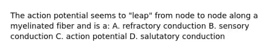 The action potential seems to "leap" from node to node along a myelinated fiber and is a: A. refractory conduction B. sensory conduction C. action potential D. salutatory conduction