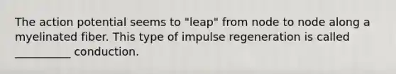 The action potential seems to "leap" from node to node along a myelinated fiber. This type of impulse regeneration is called __________ conduction.