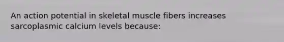 An action potential in skeletal muscle fibers increases sarcoplasmic calcium levels because: