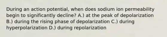 During an action potential, when does sodium ion permeability begin to significantly decline? A.) at the peak of depolarization B.) during the rising phase of depolarization C.) during hyperpolarization D.) during repolarization