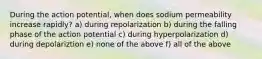 During the action potential, when does sodium permeability increase rapidly? a) during repolarization b) during the falling phase of the action potential c) during hyperpolarization d) during depolariztion e) none of the above f) all of the above