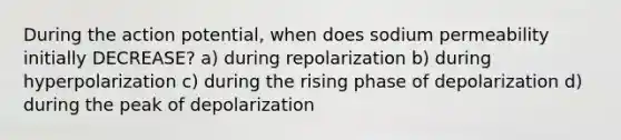 During the action potential, when does sodium permeability initially DECREASE? a) during repolarization b) during hyperpolarization c) during the rising phase of depolarization d) during the peak of depolarization