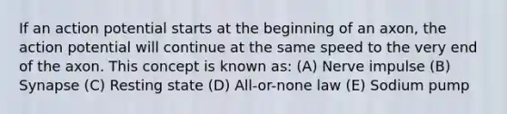 If an action potential starts at the beginning of an axon, the action potential will continue at the same speed to the very end of the axon. This concept is known as: (A) Nerve impulse (B) Synapse (C) Resting state (D) All-or-none law (E) Sodium pump