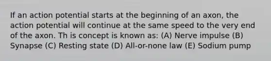 If an action potential starts at the beginning of an axon, the action potential will continue at the same speed to the very end of the axon. Th is concept is known as: (A) Nerve impulse (B) Synapse (C) Resting state (D) All-or-none law (E) Sodium pump