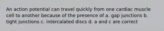 An action potential can travel quickly from one cardiac muscle cell to another because of the presence of a. gap junctions b. tight junctions c. intercalated discs d. a and c are correct
