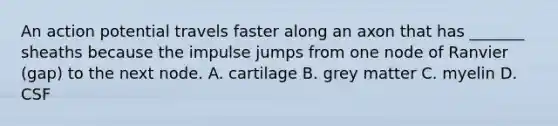 An action potential travels faster along an axon that has _______ sheaths because the impulse jumps from one node of Ranvier (gap) to the next node. A. cartilage B. grey matter C. myelin D. CSF