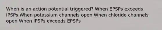 When is an action potential triggered? When EPSPs exceeds IPSPs When potassium channels open When chloride channels open When IPSPs exceeds EPSPs