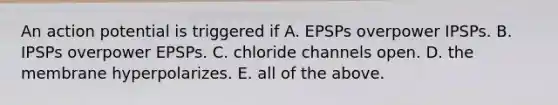 An action potential is triggered if A. EPSPs overpower IPSPs. B. IPSPs overpower EPSPs. C. chloride channels open. D. the membrane hyperpolarizes. E. all of the above.