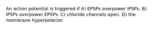 An action potential is triggered if A) EPSPs overpower IPSPs. B) IPSPs overpower EPSPs. C) chloride channels open. D) the membrane hyperpolarize