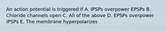 An action potential is triggered if A. IPSPs overpower EPSPs B. Chloride channels open C. All of the above D. EPSPs overpower IPSPs E. The membrane hyperpolarizes