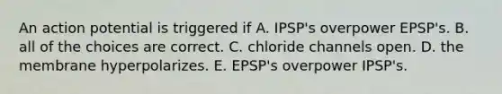 An action potential is triggered if A. IPSP's overpower EPSP's. B. all of the choices are correct. C. chloride channels open. D. the membrane hyperpolarizes. E. EPSP's overpower IPSP's.