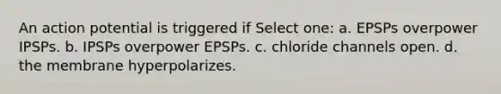 An action potential is triggered if Select one: a. EPSPs overpower IPSPs. b. IPSPs overpower EPSPs. c. chloride channels open. d. the membrane hyperpolarizes.