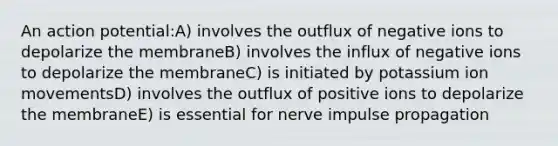 An action potential:A) involves the outflux of negative ions to depolarize the membraneB) involves the influx of negative ions to depolarize the membraneC) is initiated by potassium ion movementsD) involves the outflux of positive ions to depolarize the membraneE) is essential for nerve impulse propagation