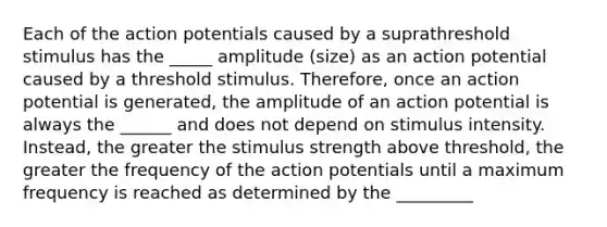 Each of the action potentials caused by a suprathreshold stimulus has the _____ amplitude (size) as an action potential caused by a threshold stimulus. Therefore, once an action potential is generated, the amplitude of an action potential is always the ______ and does not depend on stimulus intensity. Instead, the greater the stimulus strength above threshold, the greater the frequency of the action potentials until a maximum frequency is reached as determined by the _________